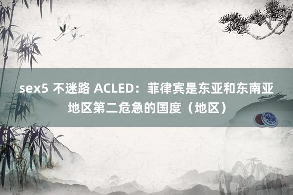 sex5 不迷路 ACLED：菲律宾是东亚和东南亚地区第二危急的国度（地区）