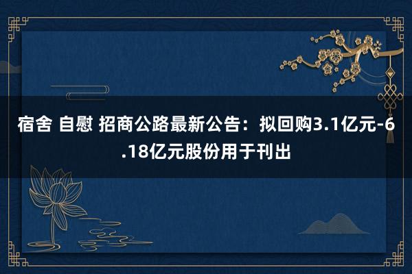 宿舍 自慰 招商公路最新公告：拟回购3.1亿元-6.18亿元股份用于刊出