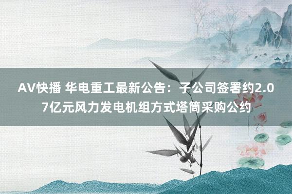 AV快播 华电重工最新公告：子公司签署约2.07亿元风力发电机组方式塔筒采购公约