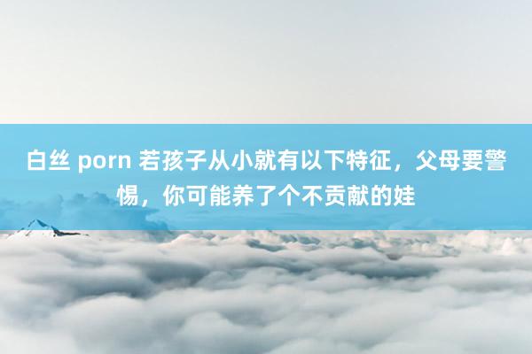 白丝 porn 若孩子从小就有以下特征，父母要警惕，你可能养了个不贡献的娃