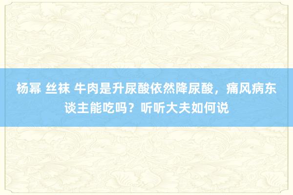 杨幂 丝袜 牛肉是升尿酸依然降尿酸，痛风病东谈主能吃吗？听听大夫如何说