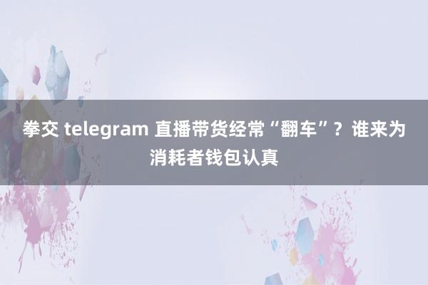 拳交 telegram 直播带货经常“翻车”？谁来为消耗者钱包认真