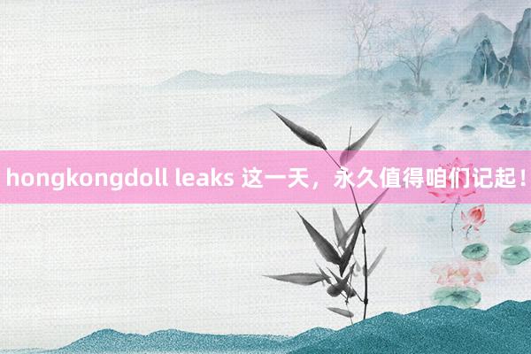 hongkongdoll leaks 这一天，永久值得咱们记起！