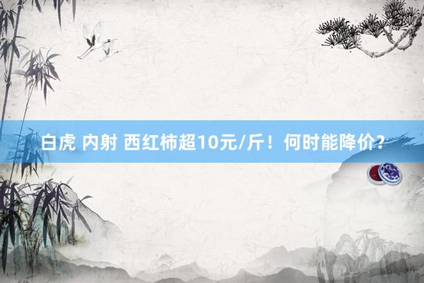 白虎 内射 西红柿超10元/斤！何时能降价？