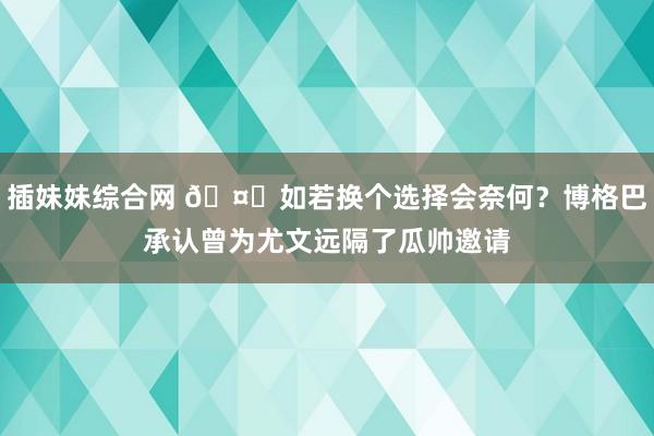 插妹妹综合网 🤔如若换个选择会奈何？博格巴承认曾为尤文远隔了瓜帅邀请