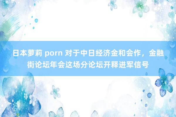 日本萝莉 porn 对于中日经济金和会作，金融街论坛年会这场分论坛开释进军信号