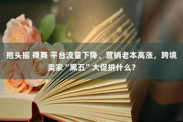 抱头摇 裸舞 平台流量下降、营销老本高涨，跨境卖家“黑五”大促拼什么？