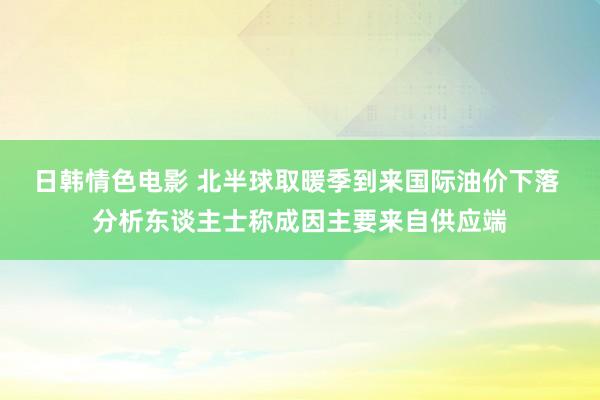 日韩情色电影 北半球取暖季到来国际油价下落 分析东谈主士称成因主要来自供应端