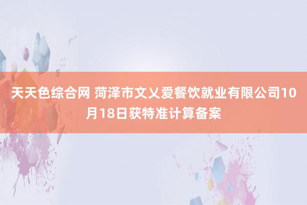 天天色综合网 菏泽市文乂爱餐饮就业有限公司10月18日获特准计算备案