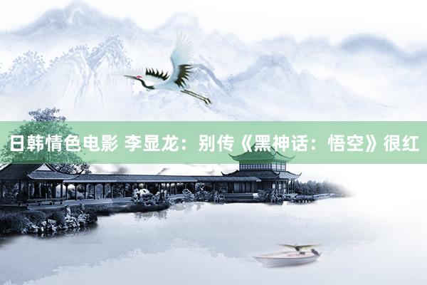 日韩情色电影 李显龙：别传《黑神话：悟空》很红