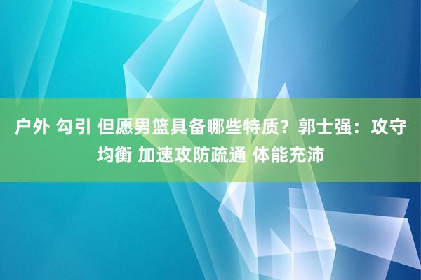 户外 勾引 但愿男篮具备哪些特质？郭士强：攻守均衡 加速攻防疏通 体能充沛