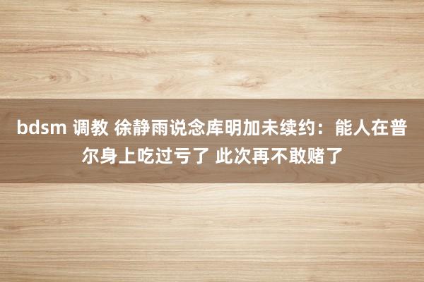 bdsm 调教 徐静雨说念库明加未续约：能人在普尔身上吃过亏了 此次再不敢赌了