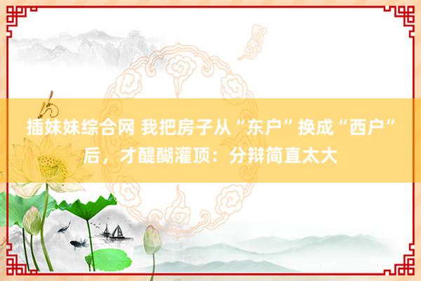 插妹妹综合网 我把房子从“东户”换成“西户”后，才醍醐灌顶：分辩简直太大