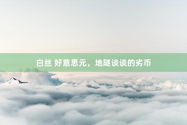 白丝 好意思元，地隧谈谈的劣币