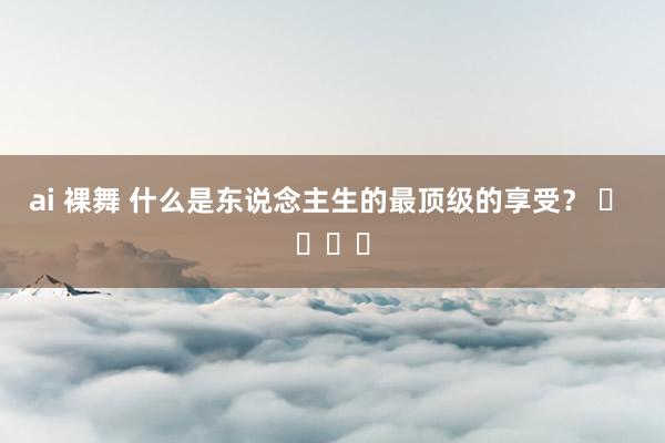 ai 裸舞 什么是东说念主生的最顶级的享受？ ​ ​​​