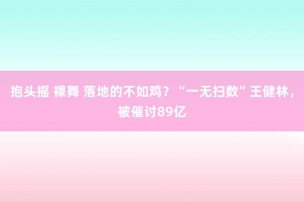 抱头摇 裸舞 落地的不如鸡？“一无扫数”王健林，被催讨89亿