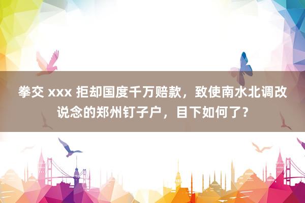 拳交 xxx 拒却国度千万赔款，致使南水北调改说念的郑州钉子户，目下如何了？