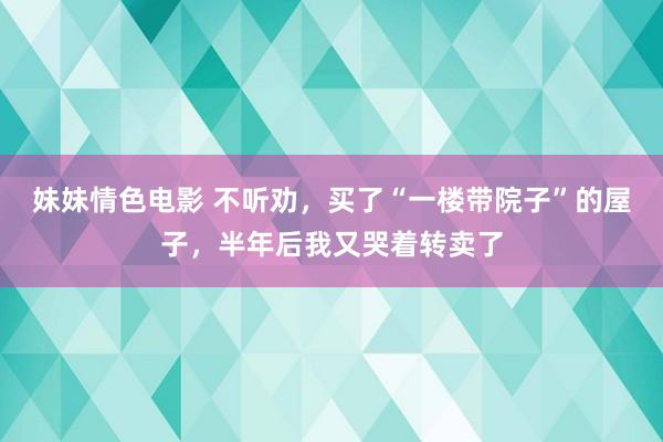 妹妹情色电影 不听劝，买了“一楼带院子”的屋子，半年后我又哭着转卖了