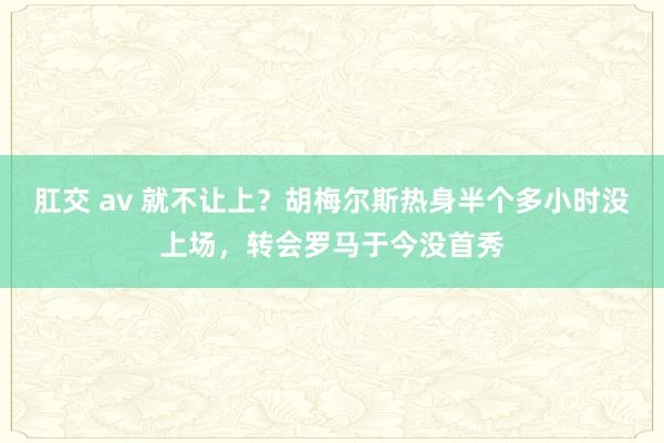 肛交 av 就不让上？胡梅尔斯热身半个多小时没上场，转会罗马于今没首秀