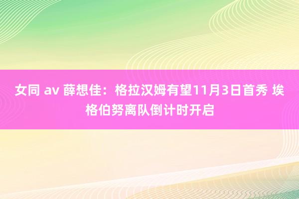 女同 av 薛想佳：格拉汉姆有望11月3日首秀 埃格伯努离队倒计时开启