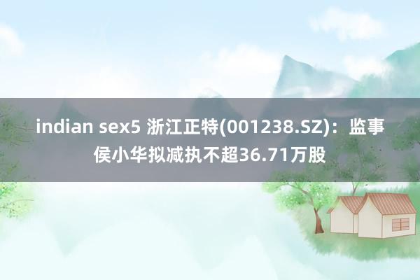 indian sex5 浙江正特(001238.SZ)：监事侯小华拟减执不超36.71万股