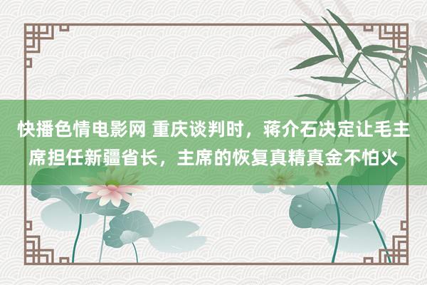 快播色情电影网 重庆谈判时，蒋介石决定让毛主席担任新疆省长，主席的恢复真精真金不怕火