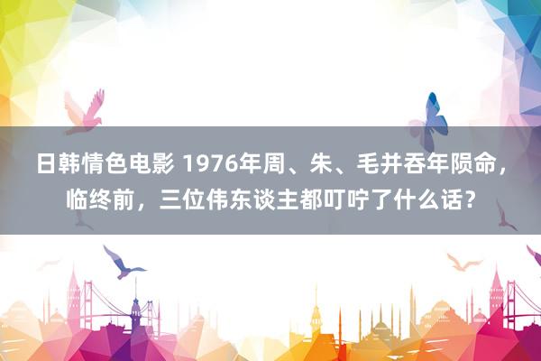 日韩情色电影 1976年周、朱、毛并吞年陨命，临终前，三位伟东谈主都叮咛了什么话？