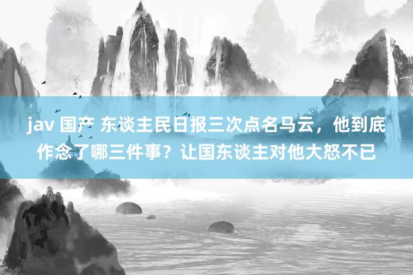 jav 国产 东谈主民日报三次点名马云，他到底作念了哪三件事？让国东谈主对他大怒不已