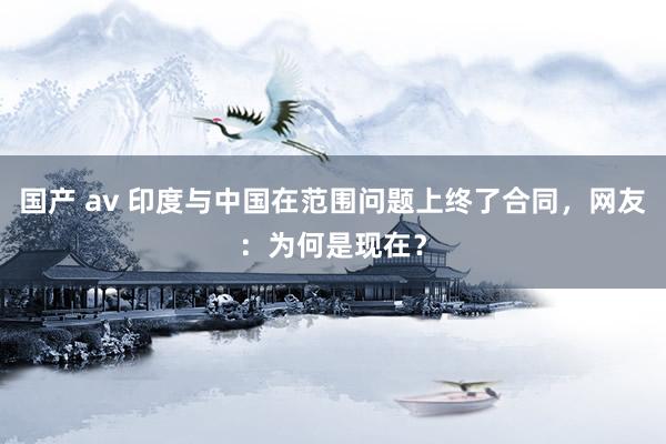 国产 av 印度与中国在范围问题上终了合同，网友：为何是现在？