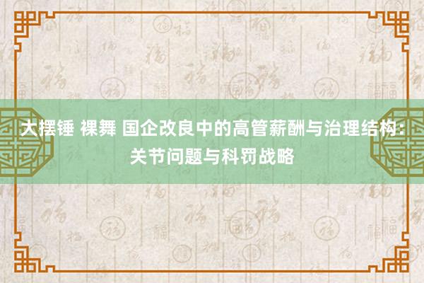 大摆锤 裸舞 国企改良中的高管薪酬与治理结构：关节问题与科罚战略