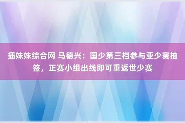 插妹妹综合网 马德兴：国少第三档参与亚少赛抽签，正赛小组出线即可重返世少赛