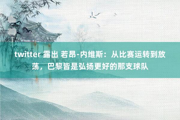 twitter 露出 若昂-内维斯：从比赛运转到放荡，巴黎皆是弘扬更好的那支球队