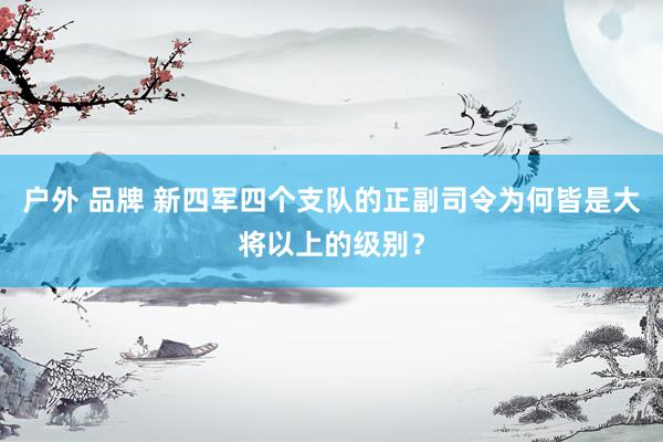 户外 品牌 新四军四个支队的正副司令为何皆是大将以上的级别？