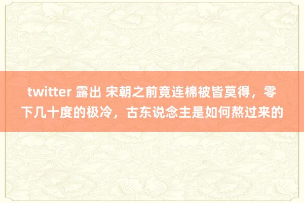 twitter 露出 宋朝之前竟连棉被皆莫得，零下几十度的极冷，古东说念主是如何熬过来的