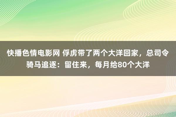 快播色情电影网 俘虏带了两个大洋回家，总司令骑马追逐：留住来，每月给80个大洋