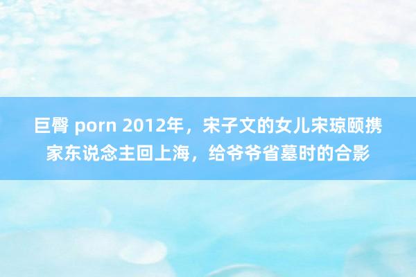 巨臀 porn 2012年，宋子文的女儿宋琼颐携家东说念主回上海，给爷爷省墓时的合影