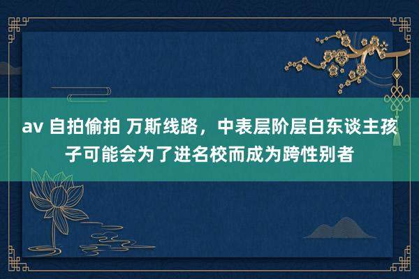 av 自拍偷拍 万斯线路，中表层阶层白东谈主孩子可能会为了进名校而成为跨性别者