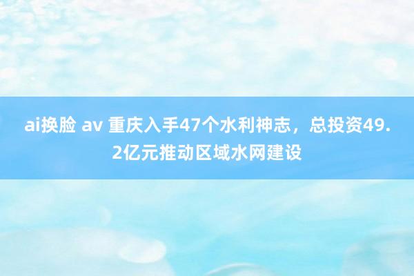 ai换脸 av 重庆入手47个水利神志，总投资49.2亿元推动区域水网建设