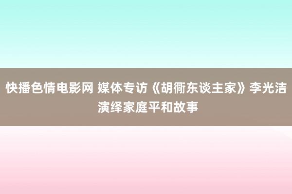 快播色情电影网 媒体专访《胡衕东谈主家》李光洁 演绎家庭平和故事