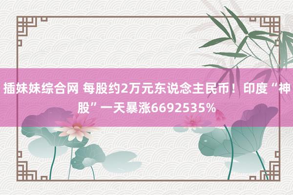 插妹妹综合网 每股约2万元东说念主民币！印度“神股”一天暴涨6692535%