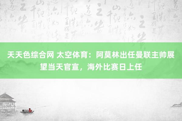 天天色综合网 太空体育：阿莫林出任曼联主帅展望当天官宣，海外比赛日上任