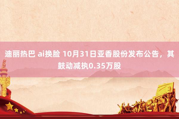 迪丽热巴 ai换脸 10月31日亚香股份发布公告，其鼓动减执0.35万股