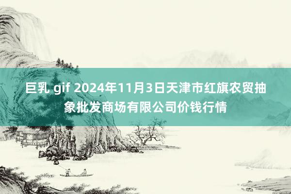 巨乳 gif 2024年11月3日天津市红旗农贸抽象批发商场有限公司价钱行情