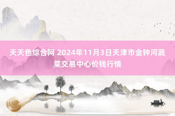 天天色综合网 2024年11月3日天津市金钟河蔬菜交易中心价钱行情