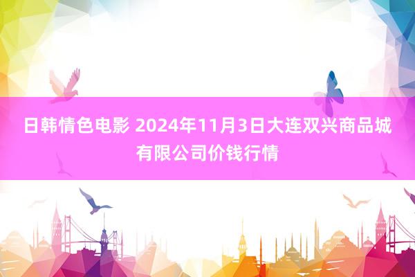 日韩情色电影 2024年11月3日大连双兴商品城有限公司价钱行情