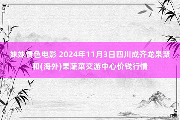 妹妹情色电影 2024年11月3日四川成齐龙泉聚和(海外)果蔬菜交游中心价钱行情