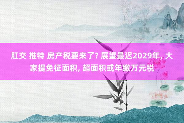 肛交 推特 房产税要来了? 展望最迟2029年， 大家提免征面积， 超面积或年缴万元税