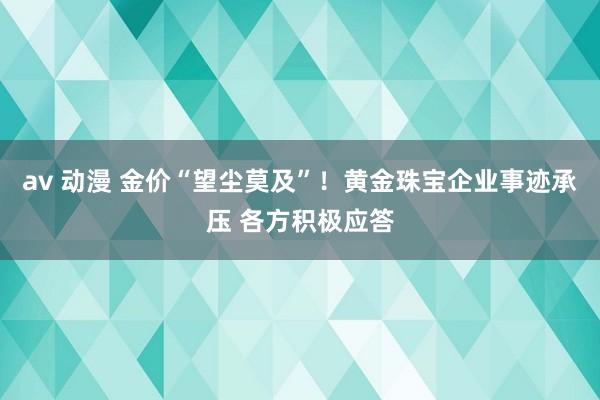 av 动漫 金价“望尘莫及”！黄金珠宝企业事迹承压 各方积极应答