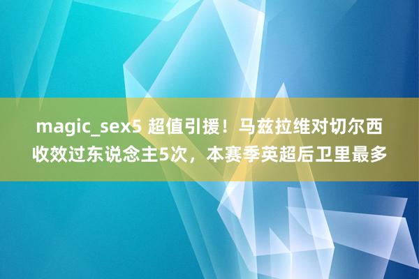 magic_sex5 超值引援！马兹拉维对切尔西收效过东说念主5次，本赛季英超后卫里最多