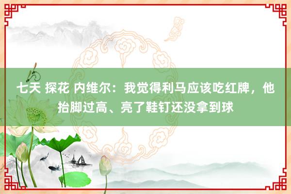 七天 探花 内维尔：我觉得利马应该吃红牌，他抬脚过高、亮了鞋钉还没拿到球